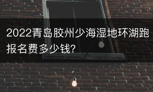 2022青岛胶州少海湿地环湖跑报名费多少钱？