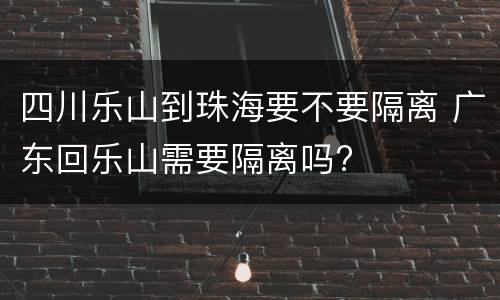 四川乐山到珠海要不要隔离 广东回乐山需要隔离吗?