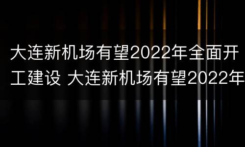 大连新机场有望2022年全面开工建设 大连新机场有望2022年全面开工建设吗