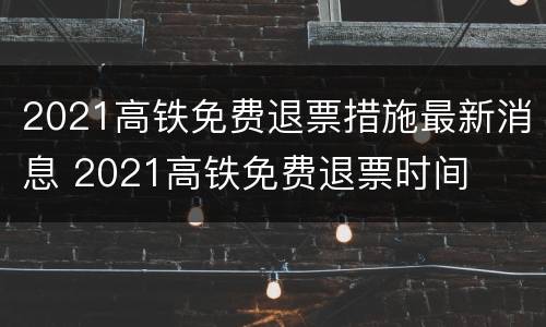 2021高铁免费退票措施最新消息 2021高铁免费退票时间