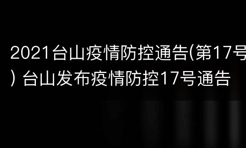2021台山疫情防控通告(第17号) 台山发布疫情防控17号通告