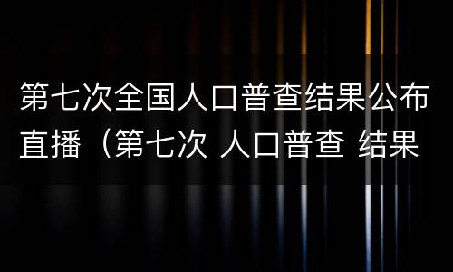 第七次全国人口普查结果公布直播（第七次 人口普查 结果）