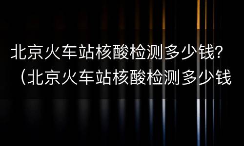 北京火车站核酸检测多少钱？（北京火车站核酸检测多少钱）