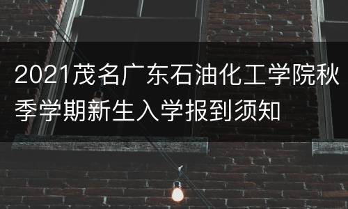 2021茂名广东石油化工学院秋季学期新生入学报到须知