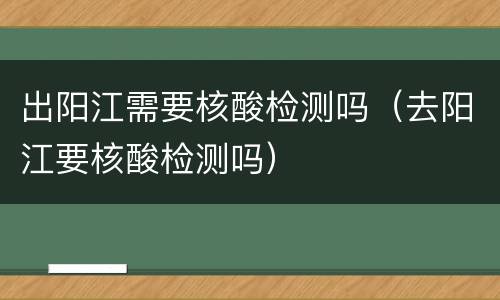出阳江需要核酸检测吗（去阳江要核酸检测吗）