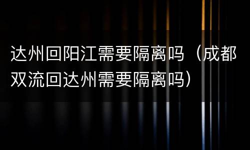 达州回阳江需要隔离吗（成都双流回达州需要隔离吗）