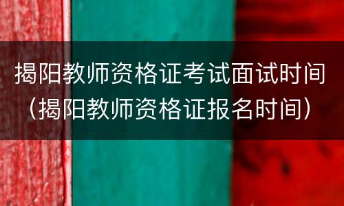 揭阳教师资格证考试面试时间（揭阳教师资格证报名时间）