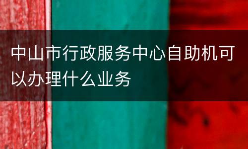 中山市行政服务中心自助机可以办理什么业务