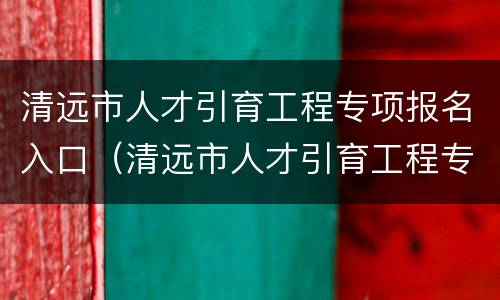 清远市人才引育工程专项报名入口（清远市人才引育工程专项报名入口在哪）