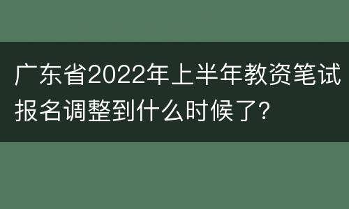 广东省2022年上半年教资笔试报名调整到什么时候了？
