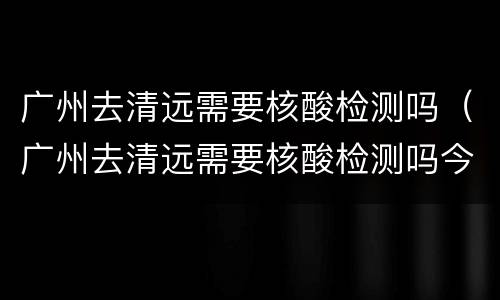 广州去清远需要核酸检测吗（广州去清远需要核酸检测吗今天）