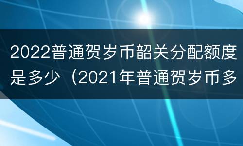 2022普通贺岁币韶关分配额度是多少（2021年普通贺岁币多少钱）