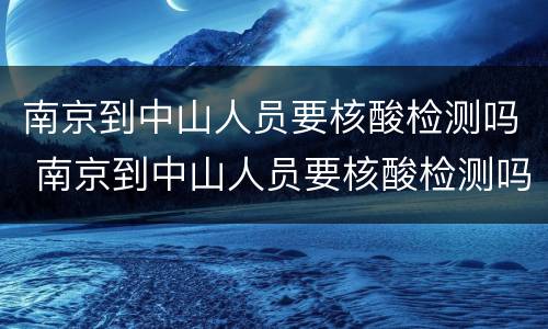南京到中山人员要核酸检测吗 南京到中山人员要核酸检测吗今天