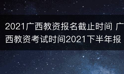 2021广西教资报名截止时间 广西教资考试时间2021下半年报名时间