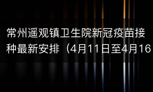 常州遥观镇卫生院新冠疫苗接种最新安排（4月11日至4月16日）