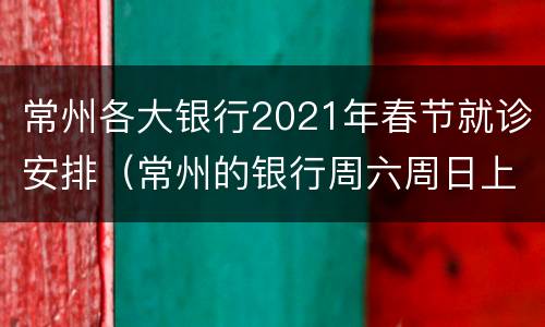 常州各大银行2021年春节就诊安排（常州的银行周六周日上班吗）