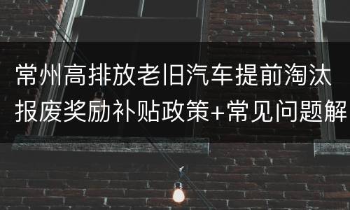 常州高排放老旧汽车提前淘汰报废奖励补贴政策+常见问题解答
