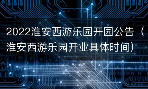 2022淮安西游乐园开园公告（淮安西游乐园开业具体时间）