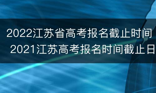 2022江苏省高考报名截止时间 2021江苏高考报名时间截止日期