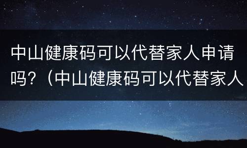 中山健康码可以代替家人申请吗?（中山健康码可以代替家人申请吗怎么申请）