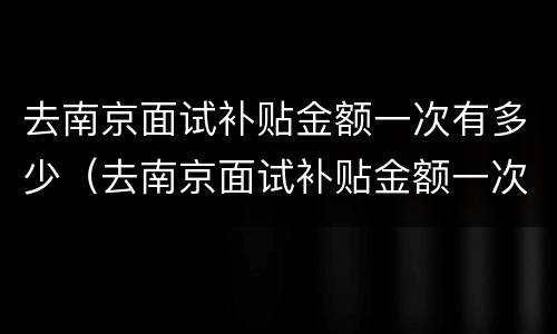 去南京面试补贴金额一次有多少（去南京面试补贴金额一次有多少啊）