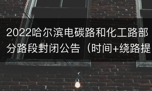 2022哈尔滨电碳路和化工路部分路段封闭公告（时间+绕路提示）