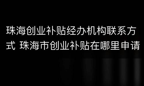 珠海创业补贴经办机构联系方式 珠海市创业补贴在哪里申请