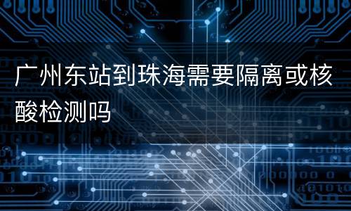 广州东站到珠海需要隔离或核酸检测吗