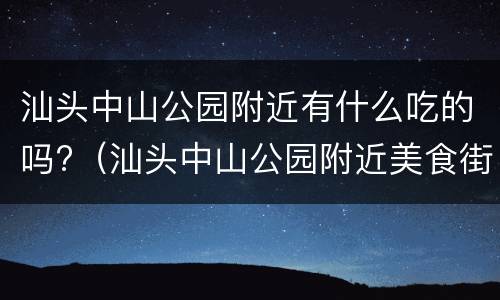 汕头中山公园附近有什么吃的吗?（汕头中山公园附近美食街在哪里）