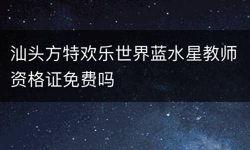 汕头方特欢乐世界蓝水星教师资格证免费吗