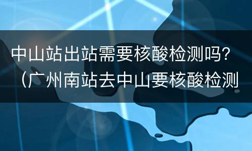 中山站出站需要核酸检测吗？（广州南站去中山要核酸检测吗）