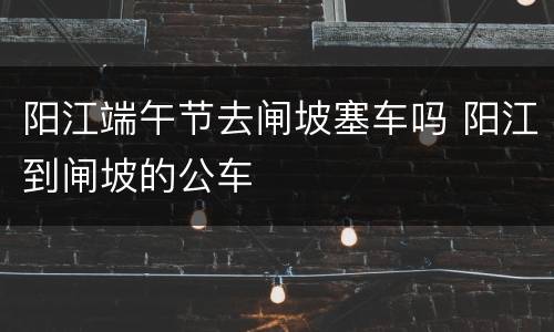 阳江端午节去闸坡塞车吗 阳江到闸坡的公车