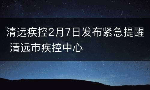 清远疾控2月7日发布紧急提醒 清远市疾控中心