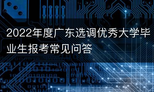 2022年度广东选调优秀大学毕业生报考常见问答