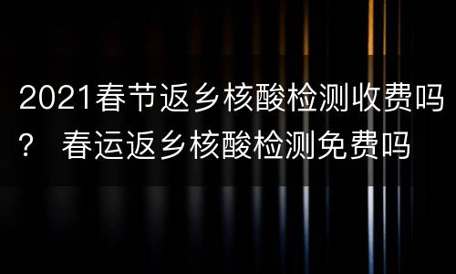 2021春节返乡核酸检测收费吗？ 春运返乡核酸检测免费吗