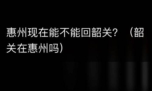 惠州现在能不能回韶关？（韶关在惠州吗）