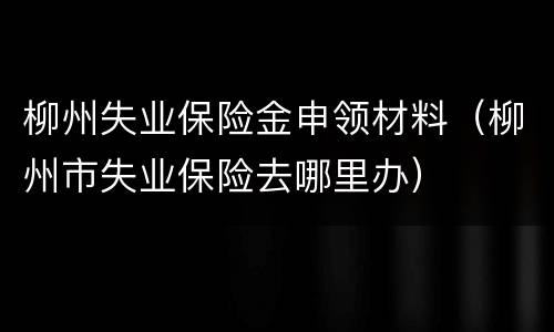 柳州失业保险金申领材料（柳州市失业保险去哪里办）
