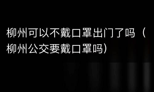 柳州可以不戴口罩出门了吗（柳州公交要戴口罩吗）
