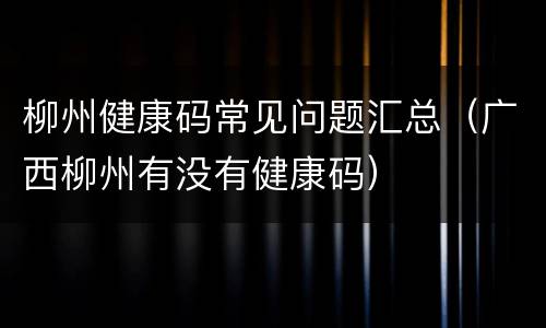 柳州健康码常见问题汇总（广西柳州有没有健康码）
