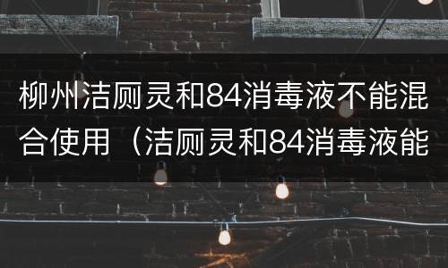 柳州洁厕灵和84消毒液不能混合使用（洁厕灵和84消毒液能混合使用吗）