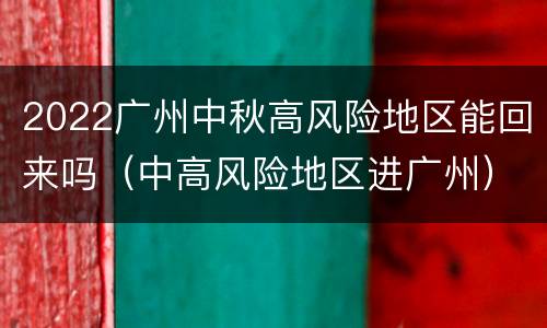 2022广州中秋高风险地区能回来吗（中高风险地区进广州）