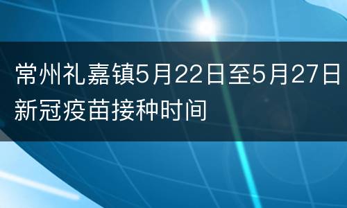 常州礼嘉镇5月22日至5月27日新冠疫苗接种时间