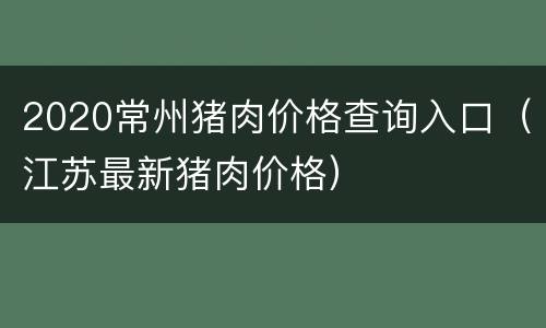 2020常州猪肉价格查询入口（江苏最新猪肉价格）