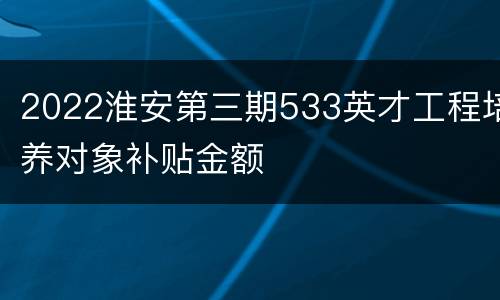 2022淮安第三期533英才工程培养对象补贴金额