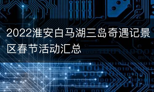 2022淮安白马湖三岛奇遇记景区春节活动汇总