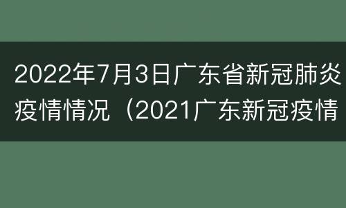2022年7月3日广东省新冠肺炎疫情情况（2021广东新冠疫情）