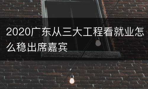 2020广东从三大工程看就业怎么稳出席嘉宾