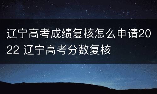辽宁高考成绩复核怎么申请2022 辽宁高考分数复核