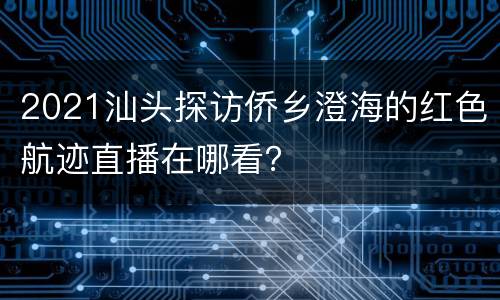 2021汕头探访侨乡澄海的红色航迹直播在哪看？