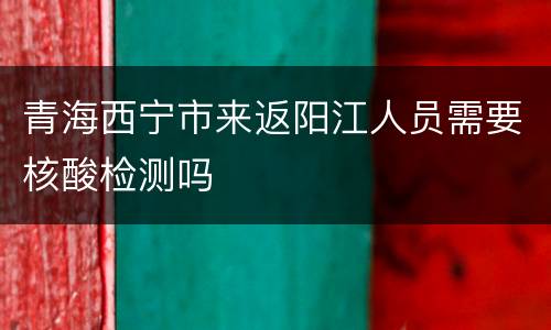 青海西宁市来返阳江人员需要核酸检测吗